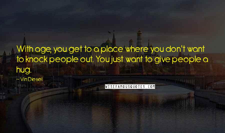 Vin Diesel Quotes: With age, you get to a place where you don't want to knock people out. You just want to give people a hug.