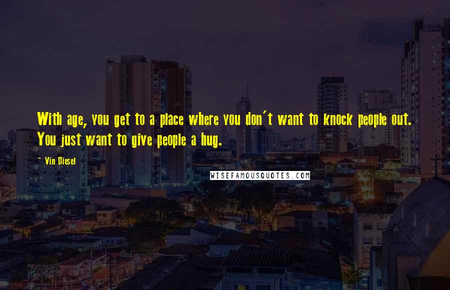 Vin Diesel Quotes: With age, you get to a place where you don't want to knock people out. You just want to give people a hug.