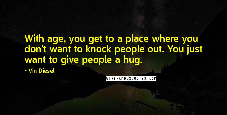 Vin Diesel Quotes: With age, you get to a place where you don't want to knock people out. You just want to give people a hug.