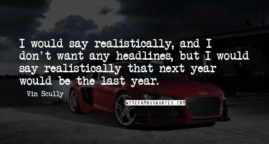 Vin Scully Quotes: I would say realistically, and I don't want any headlines, but I would say realistically that next year would be the last year.