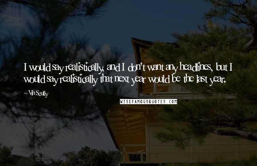 Vin Scully Quotes: I would say realistically, and I don't want any headlines, but I would say realistically that next year would be the last year.