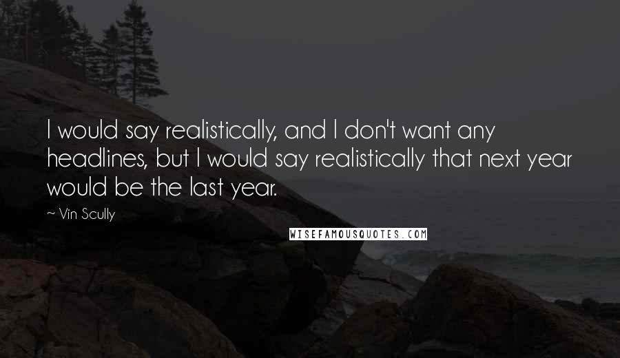 Vin Scully Quotes: I would say realistically, and I don't want any headlines, but I would say realistically that next year would be the last year.