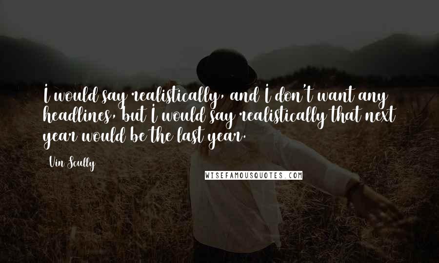 Vin Scully Quotes: I would say realistically, and I don't want any headlines, but I would say realistically that next year would be the last year.