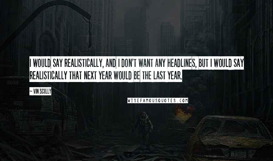 Vin Scully Quotes: I would say realistically, and I don't want any headlines, but I would say realistically that next year would be the last year.