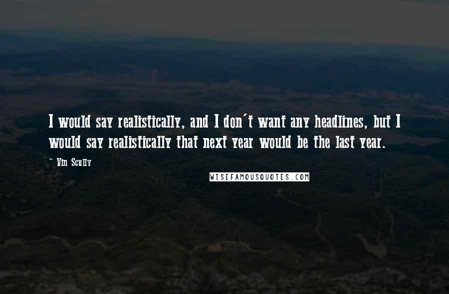 Vin Scully Quotes: I would say realistically, and I don't want any headlines, but I would say realistically that next year would be the last year.