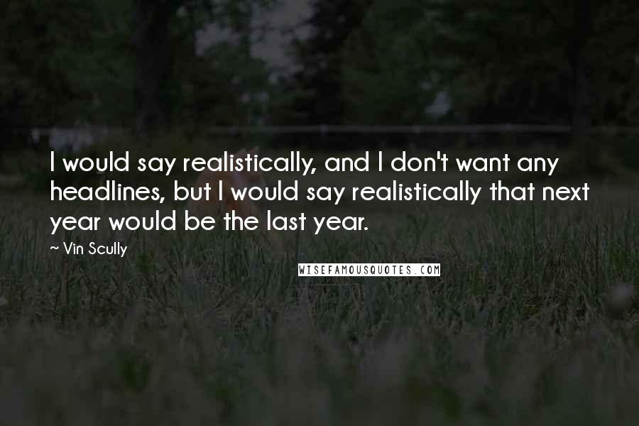 Vin Scully Quotes: I would say realistically, and I don't want any headlines, but I would say realistically that next year would be the last year.