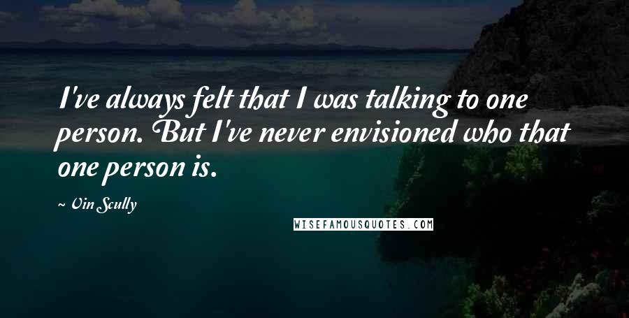 Vin Scully Quotes: I've always felt that I was talking to one person. But I've never envisioned who that one person is.