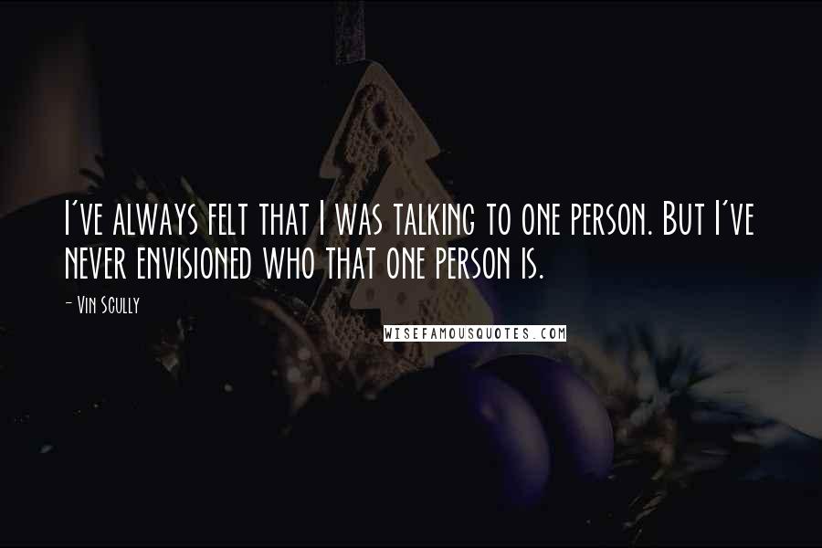 Vin Scully Quotes: I've always felt that I was talking to one person. But I've never envisioned who that one person is.