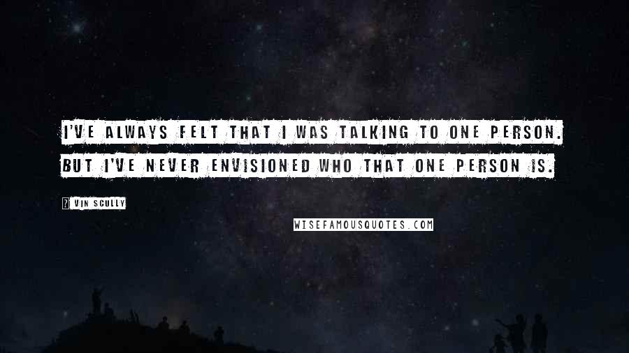 Vin Scully Quotes: I've always felt that I was talking to one person. But I've never envisioned who that one person is.