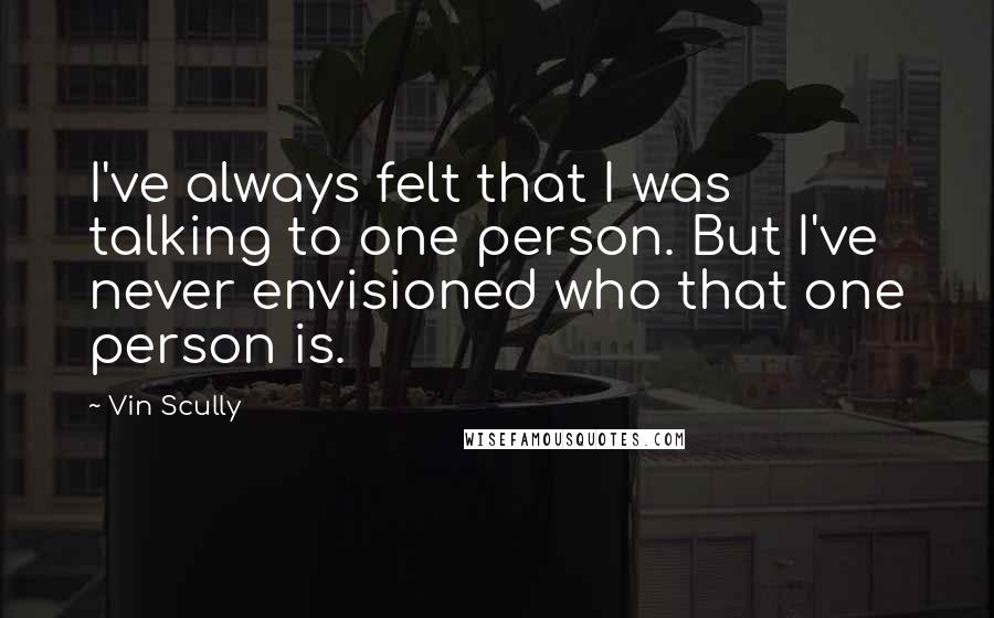 Vin Scully Quotes: I've always felt that I was talking to one person. But I've never envisioned who that one person is.
