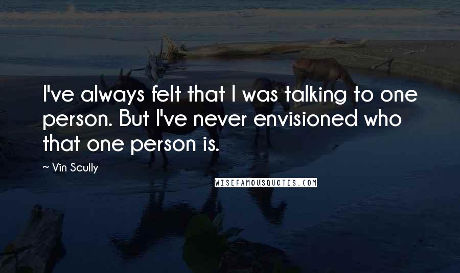 Vin Scully Quotes: I've always felt that I was talking to one person. But I've never envisioned who that one person is.