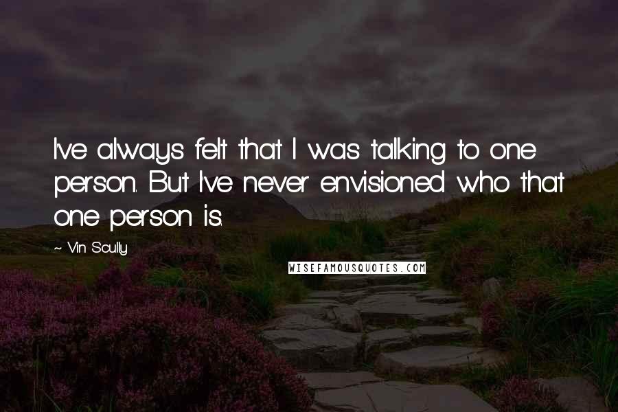 Vin Scully Quotes: I've always felt that I was talking to one person. But I've never envisioned who that one person is.