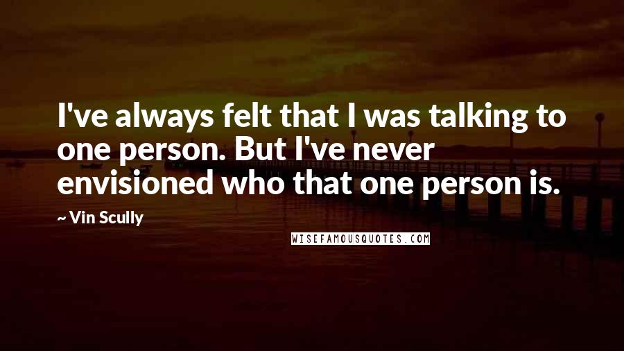 Vin Scully Quotes: I've always felt that I was talking to one person. But I've never envisioned who that one person is.