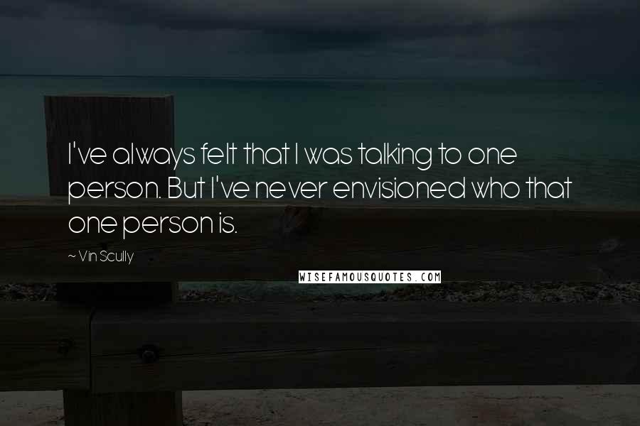 Vin Scully Quotes: I've always felt that I was talking to one person. But I've never envisioned who that one person is.