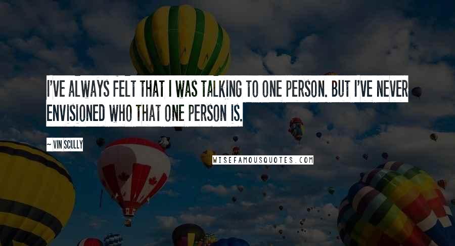 Vin Scully Quotes: I've always felt that I was talking to one person. But I've never envisioned who that one person is.