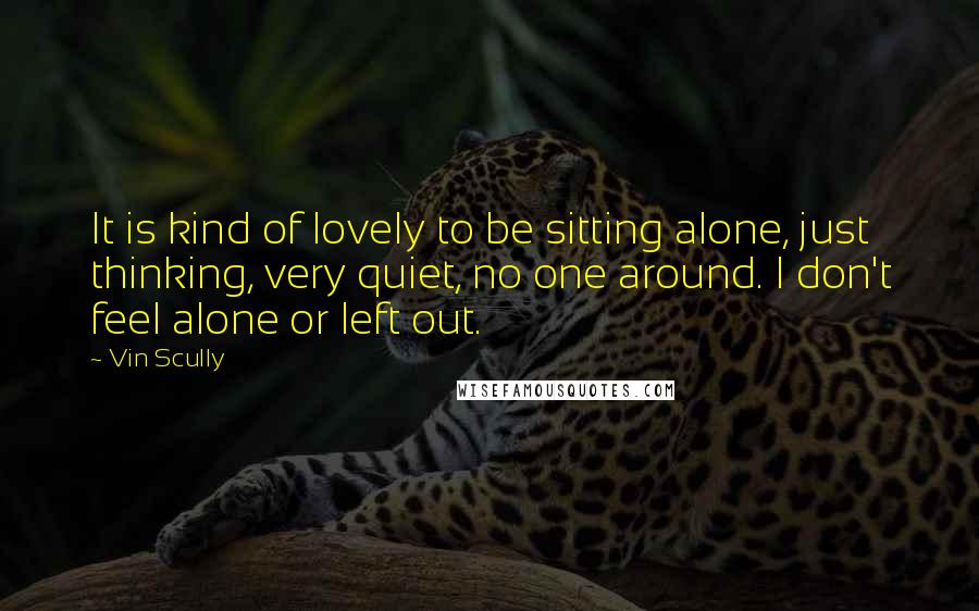 Vin Scully Quotes: It is kind of lovely to be sitting alone, just thinking, very quiet, no one around. I don't feel alone or left out.