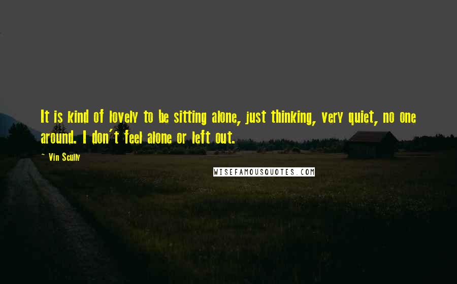 Vin Scully Quotes: It is kind of lovely to be sitting alone, just thinking, very quiet, no one around. I don't feel alone or left out.