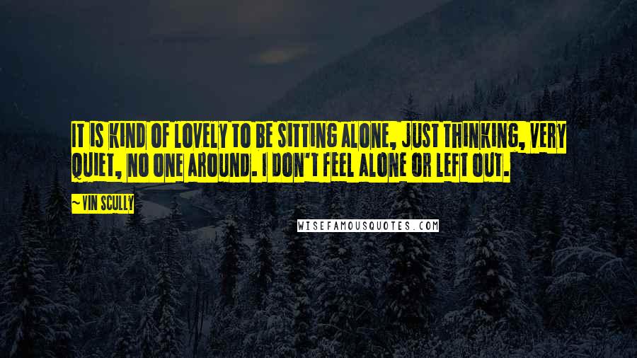 Vin Scully Quotes: It is kind of lovely to be sitting alone, just thinking, very quiet, no one around. I don't feel alone or left out.