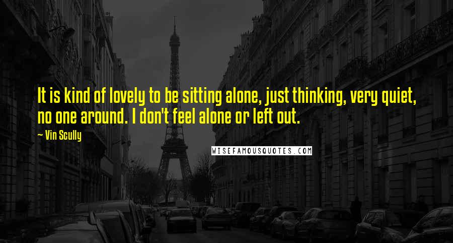 Vin Scully Quotes: It is kind of lovely to be sitting alone, just thinking, very quiet, no one around. I don't feel alone or left out.