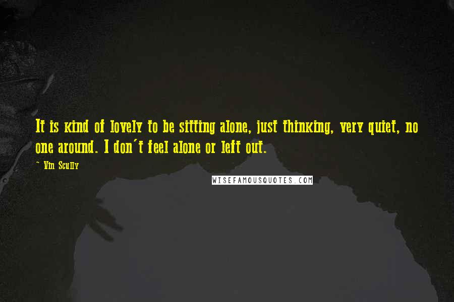 Vin Scully Quotes: It is kind of lovely to be sitting alone, just thinking, very quiet, no one around. I don't feel alone or left out.