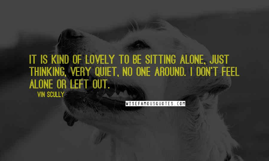 Vin Scully Quotes: It is kind of lovely to be sitting alone, just thinking, very quiet, no one around. I don't feel alone or left out.