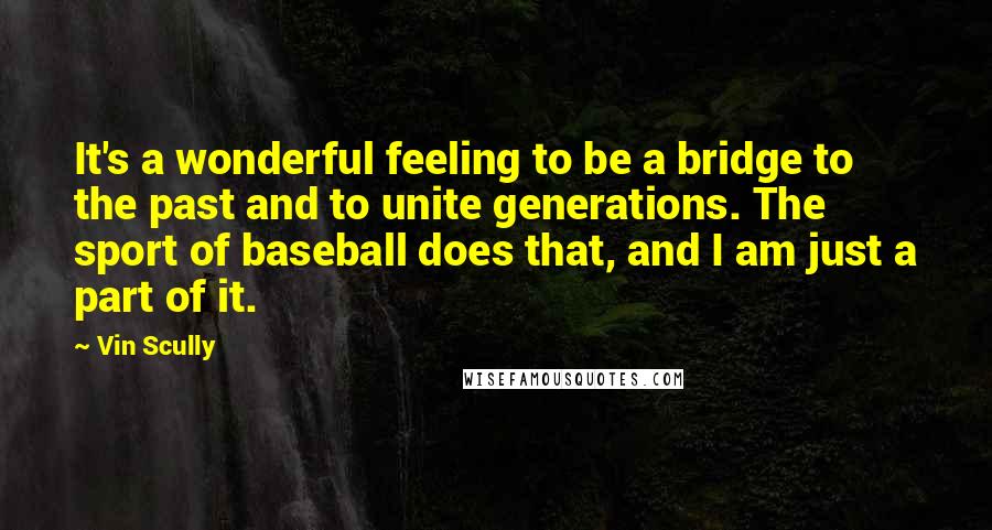 Vin Scully Quotes: It's a wonderful feeling to be a bridge to the past and to unite generations. The sport of baseball does that, and I am just a part of it.