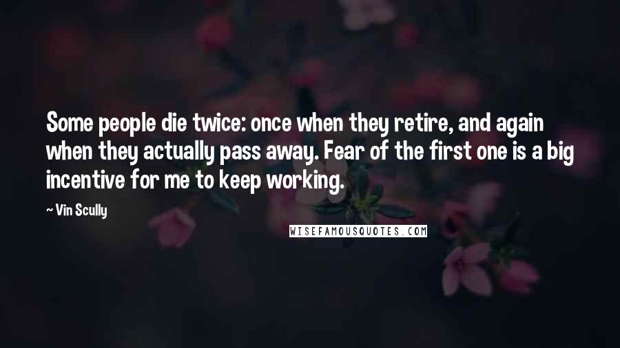 Vin Scully Quotes: Some people die twice: once when they retire, and again when they actually pass away. Fear of the first one is a big incentive for me to keep working.