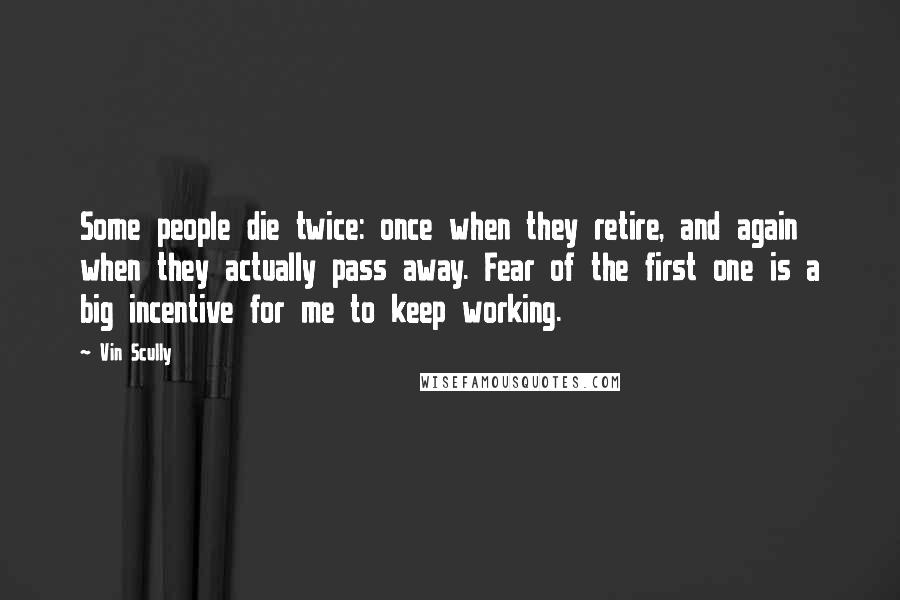 Vin Scully Quotes: Some people die twice: once when they retire, and again when they actually pass away. Fear of the first one is a big incentive for me to keep working.