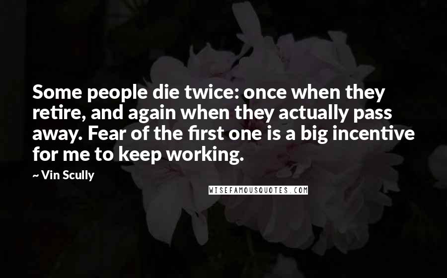 Vin Scully Quotes: Some people die twice: once when they retire, and again when they actually pass away. Fear of the first one is a big incentive for me to keep working.