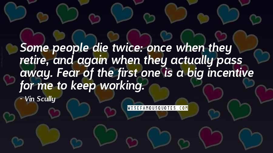 Vin Scully Quotes: Some people die twice: once when they retire, and again when they actually pass away. Fear of the first one is a big incentive for me to keep working.