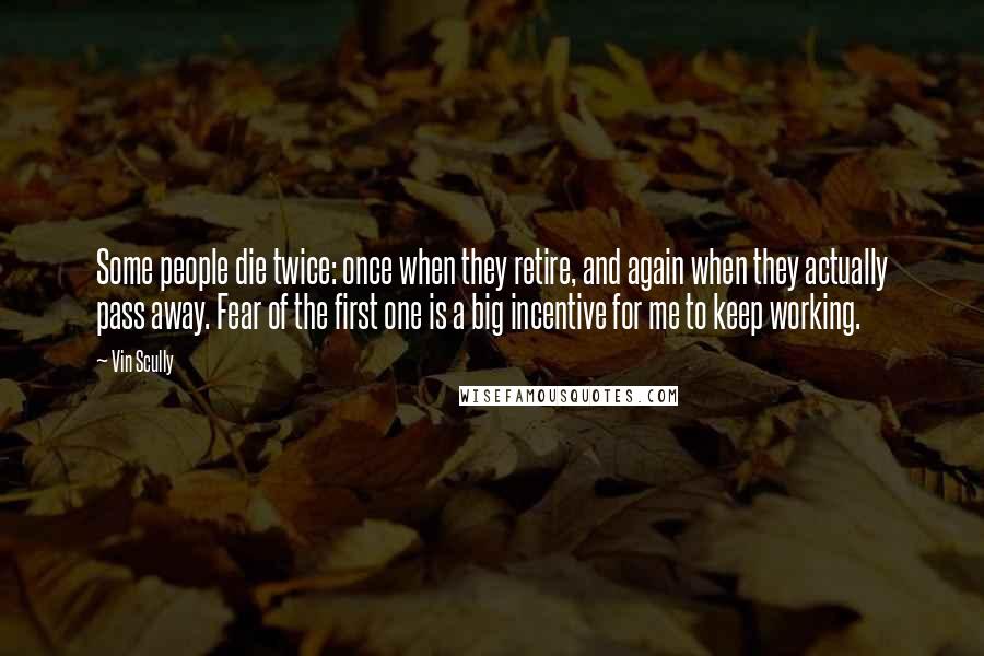 Vin Scully Quotes: Some people die twice: once when they retire, and again when they actually pass away. Fear of the first one is a big incentive for me to keep working.