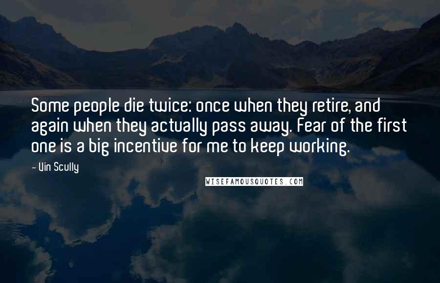 Vin Scully Quotes: Some people die twice: once when they retire, and again when they actually pass away. Fear of the first one is a big incentive for me to keep working.