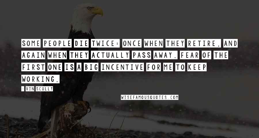 Vin Scully Quotes: Some people die twice: once when they retire, and again when they actually pass away. Fear of the first one is a big incentive for me to keep working.