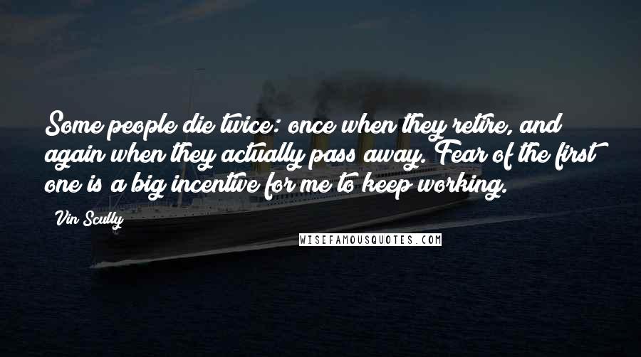 Vin Scully Quotes: Some people die twice: once when they retire, and again when they actually pass away. Fear of the first one is a big incentive for me to keep working.