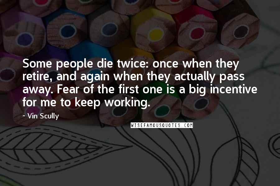 Vin Scully Quotes: Some people die twice: once when they retire, and again when they actually pass away. Fear of the first one is a big incentive for me to keep working.