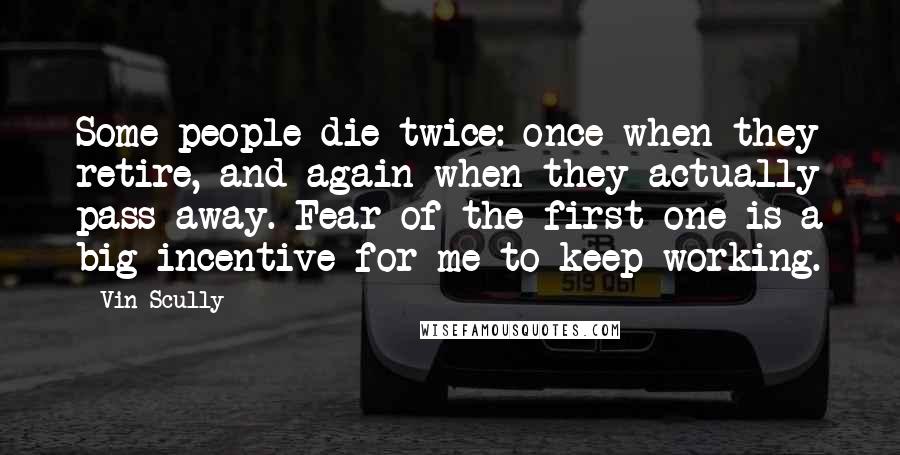 Vin Scully Quotes: Some people die twice: once when they retire, and again when they actually pass away. Fear of the first one is a big incentive for me to keep working.