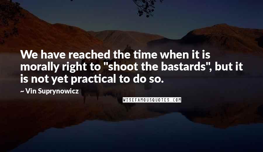 Vin Suprynowicz Quotes: We have reached the time when it is morally right to "shoot the bastards", but it is not yet practical to do so.