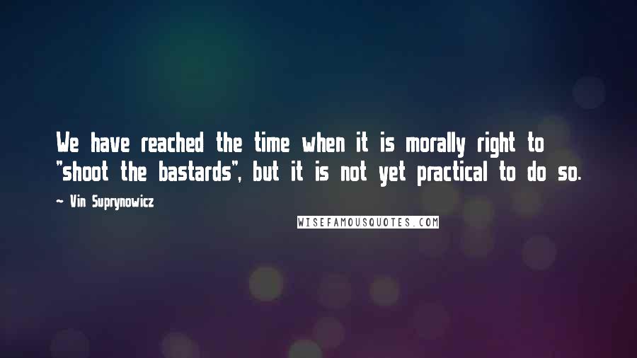 Vin Suprynowicz Quotes: We have reached the time when it is morally right to "shoot the bastards", but it is not yet practical to do so.