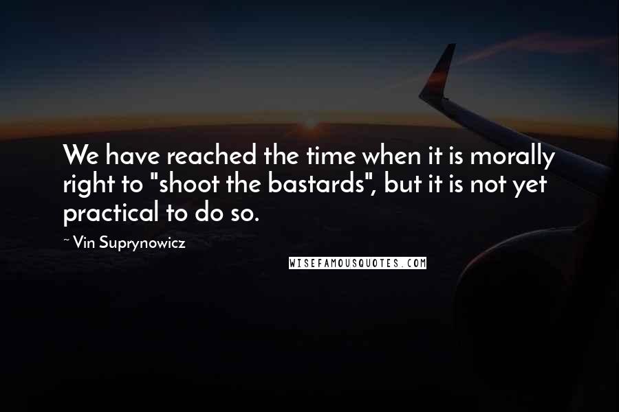 Vin Suprynowicz Quotes: We have reached the time when it is morally right to "shoot the bastards", but it is not yet practical to do so.