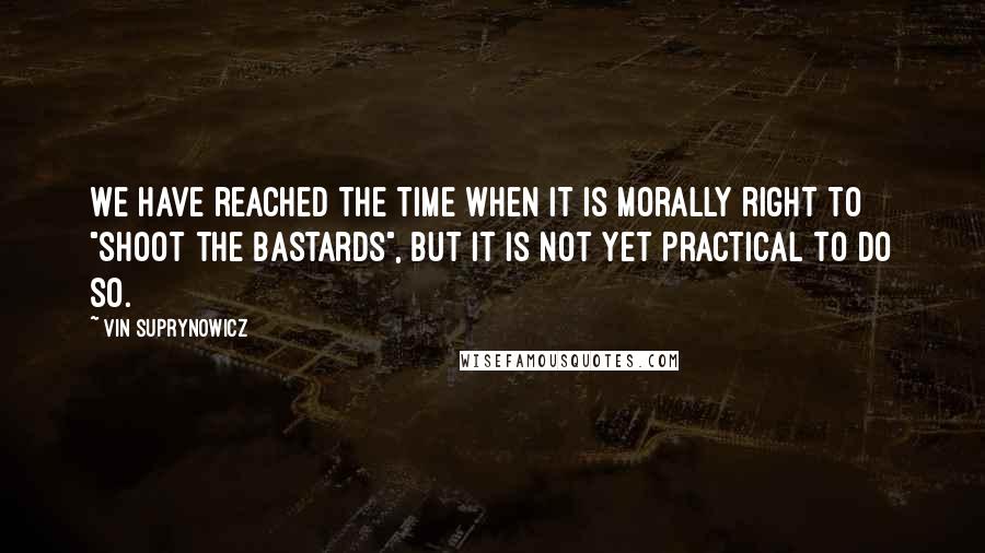 Vin Suprynowicz Quotes: We have reached the time when it is morally right to "shoot the bastards", but it is not yet practical to do so.
