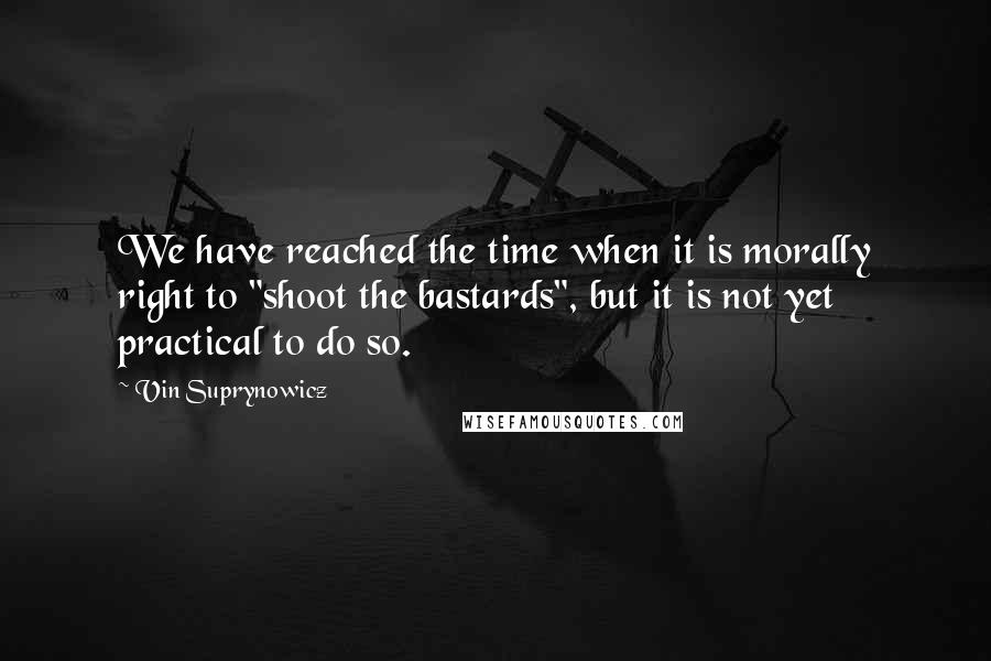 Vin Suprynowicz Quotes: We have reached the time when it is morally right to "shoot the bastards", but it is not yet practical to do so.