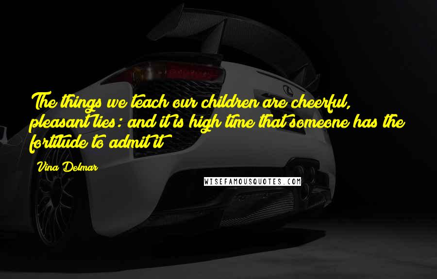 Vina Delmar Quotes: The things we teach our children are cheerful, pleasant lies: and it is high time that someone has the fortitude to admit it