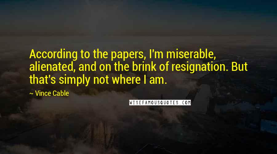 Vince Cable Quotes: According to the papers, I'm miserable, alienated, and on the brink of resignation. But that's simply not where I am.