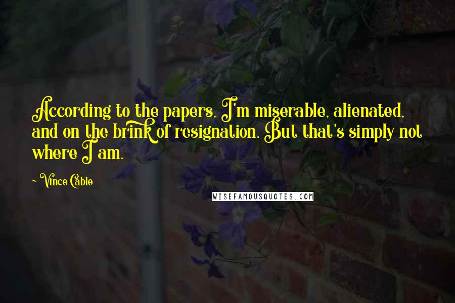 Vince Cable Quotes: According to the papers, I'm miserable, alienated, and on the brink of resignation. But that's simply not where I am.