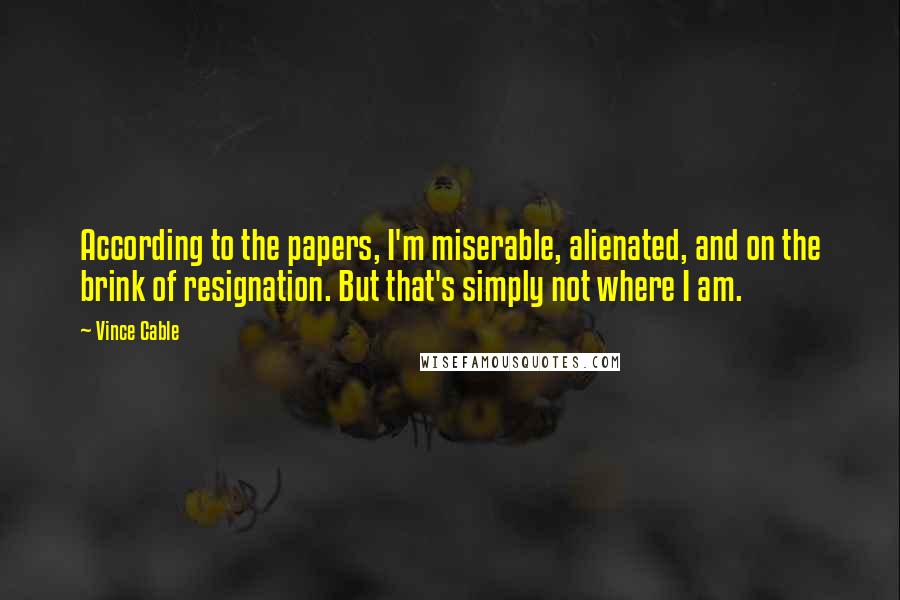 Vince Cable Quotes: According to the papers, I'm miserable, alienated, and on the brink of resignation. But that's simply not where I am.