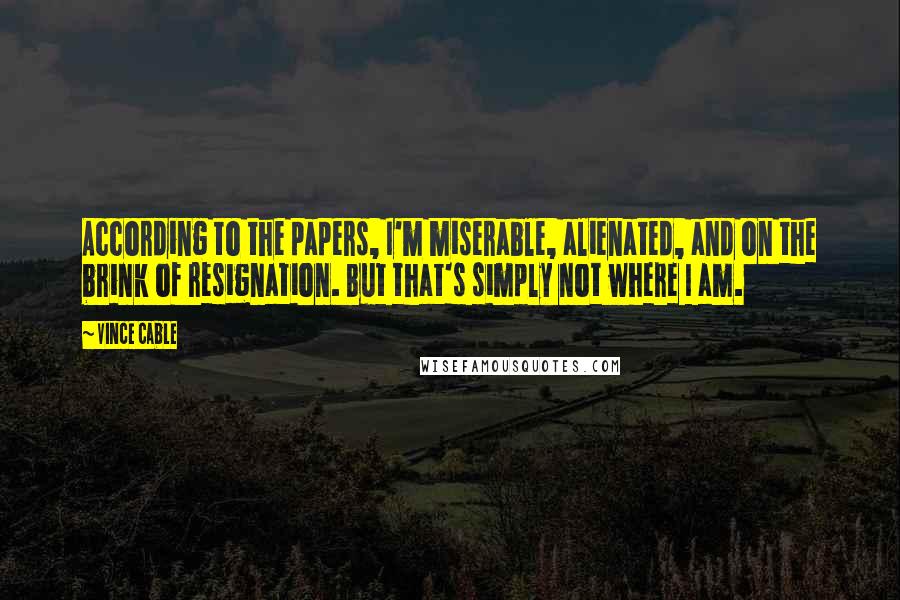 Vince Cable Quotes: According to the papers, I'm miserable, alienated, and on the brink of resignation. But that's simply not where I am.