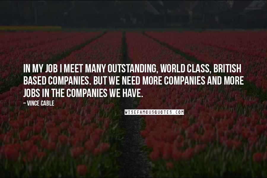 Vince Cable Quotes: In my job I meet many outstanding, world class, British based companies. But we need more companies and more jobs in the companies we have.