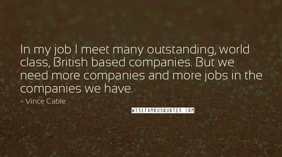 Vince Cable Quotes: In my job I meet many outstanding, world class, British based companies. But we need more companies and more jobs in the companies we have.