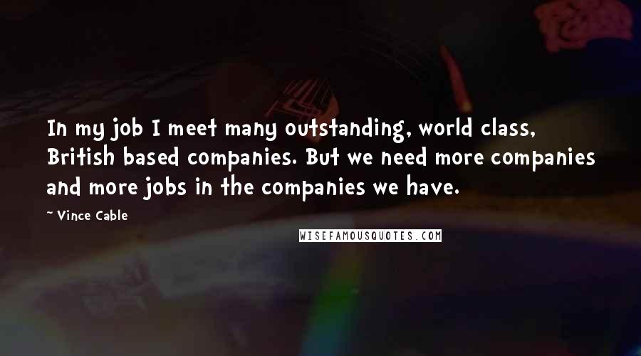 Vince Cable Quotes: In my job I meet many outstanding, world class, British based companies. But we need more companies and more jobs in the companies we have.