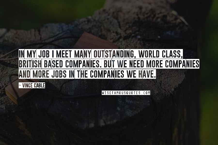 Vince Cable Quotes: In my job I meet many outstanding, world class, British based companies. But we need more companies and more jobs in the companies we have.